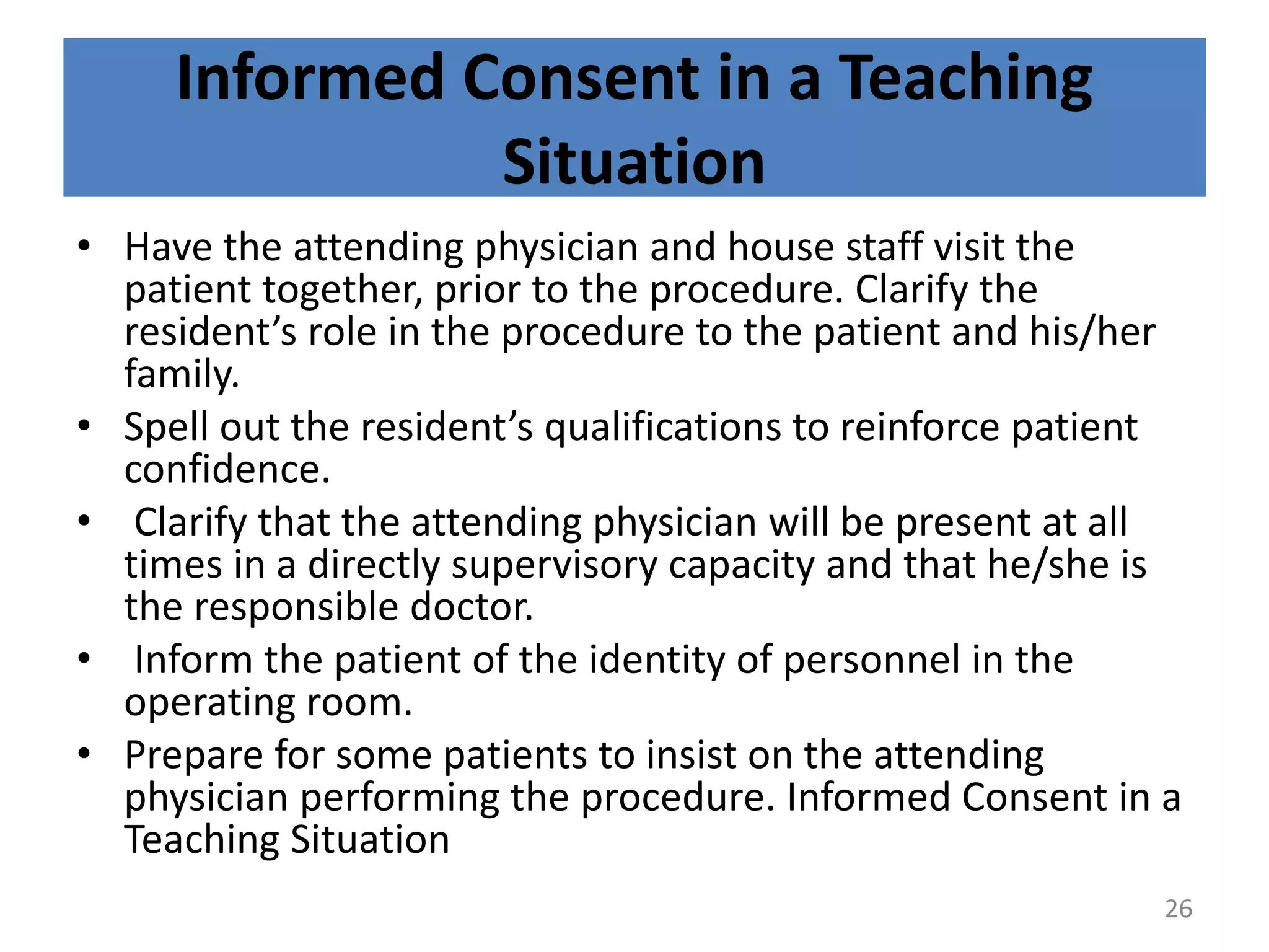Informed Consent in a Teaching
Situation
• Have the attending physician and house staff visit the
patient together, prior to the procedure. Clarify the
resident’s role in the procedure to the patient and his/her
family.
• Spell out the resident’s qualifications to reinforce patient
confidence.
• Clarify that the attending physician will be present at all
times in a directly supervisory capacity and that he/she is
the responsible doctor.
• Inform the patient of the identity of personnel in the
operating room.
• Prepare for some patients to insist on the attending
physician performing the procedure. Informed Consent in a
Teaching Situation
26
 