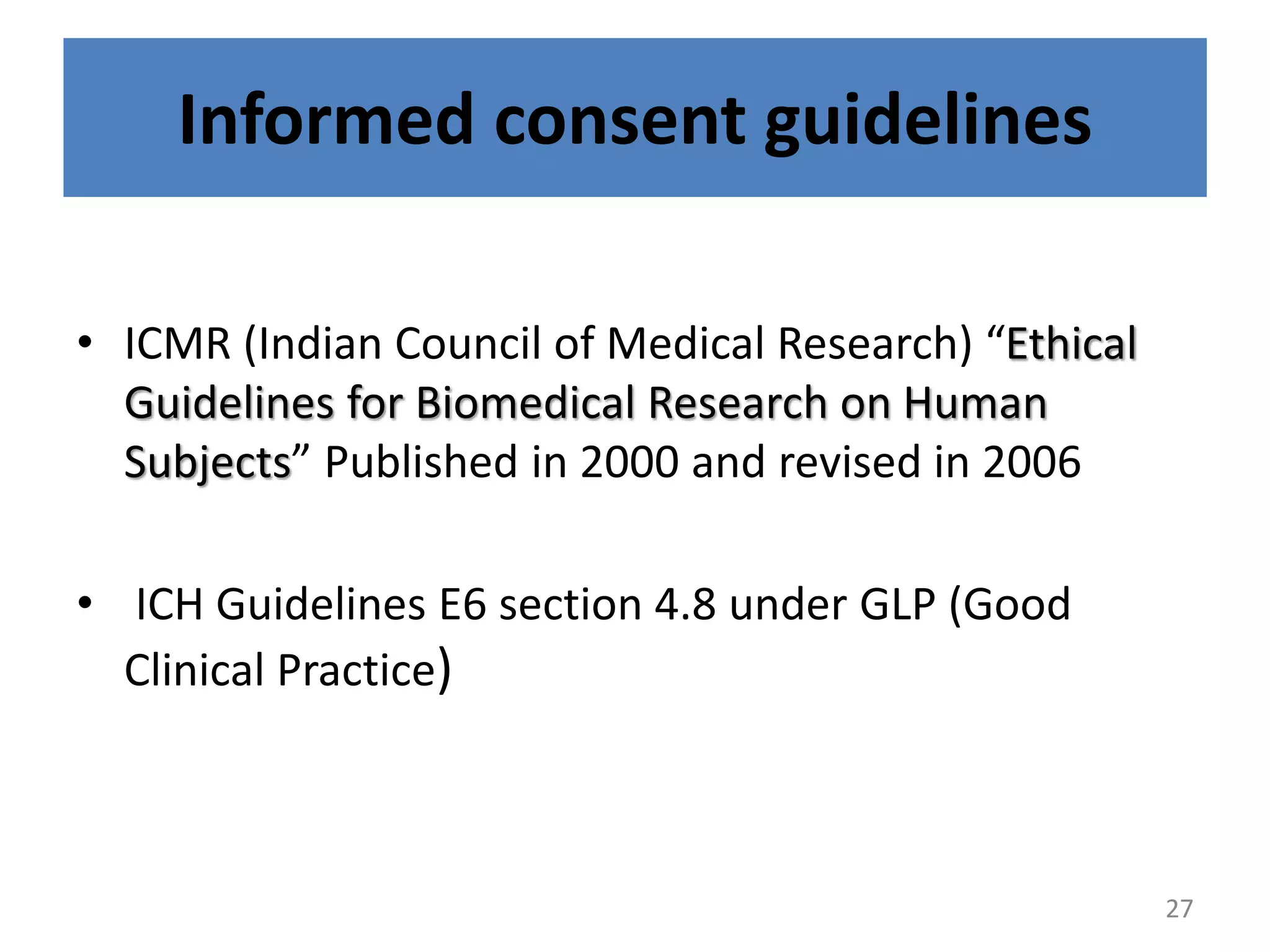 Informed consent guidelines
• ICMR (Indian Council of Medical Research) “Ethical
Guidelines for Biomedical Research on Human
Subjects” Published in 2000 and revised in 2006
• ICH Guidelines E6 section 4.8 under GLP (Good
Clinical Practice)
27
 