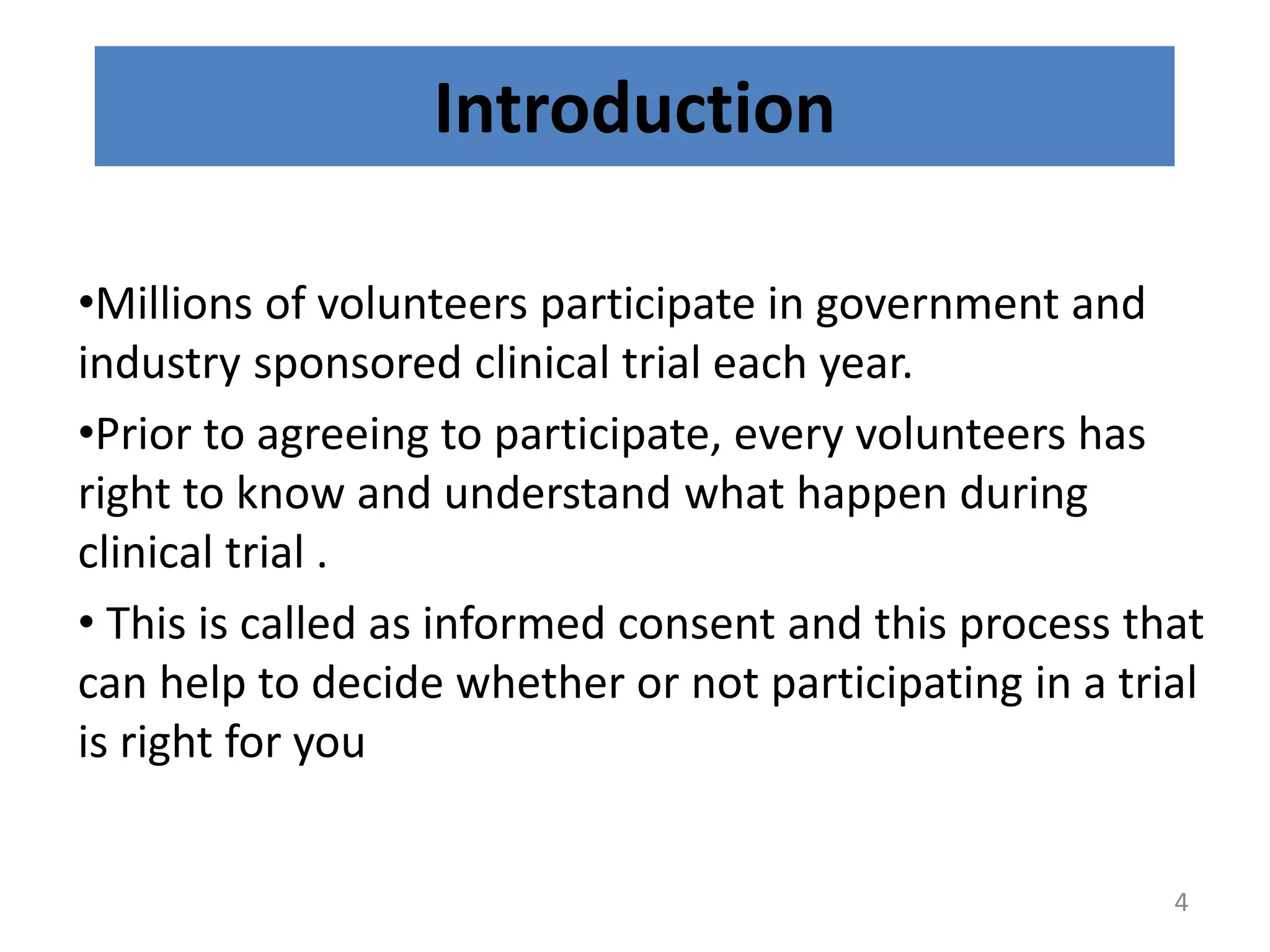 Introduction
•Millions of volunteers participate in government and
industry sponsored clinical trial each year.
•Prior to agreeing to participate, every volunteers has
right to know and understand what happen during
clinical trial .
• This is called as informed consent and this process that
can help to decide whether or not participating in a trial
is right for you
4
 