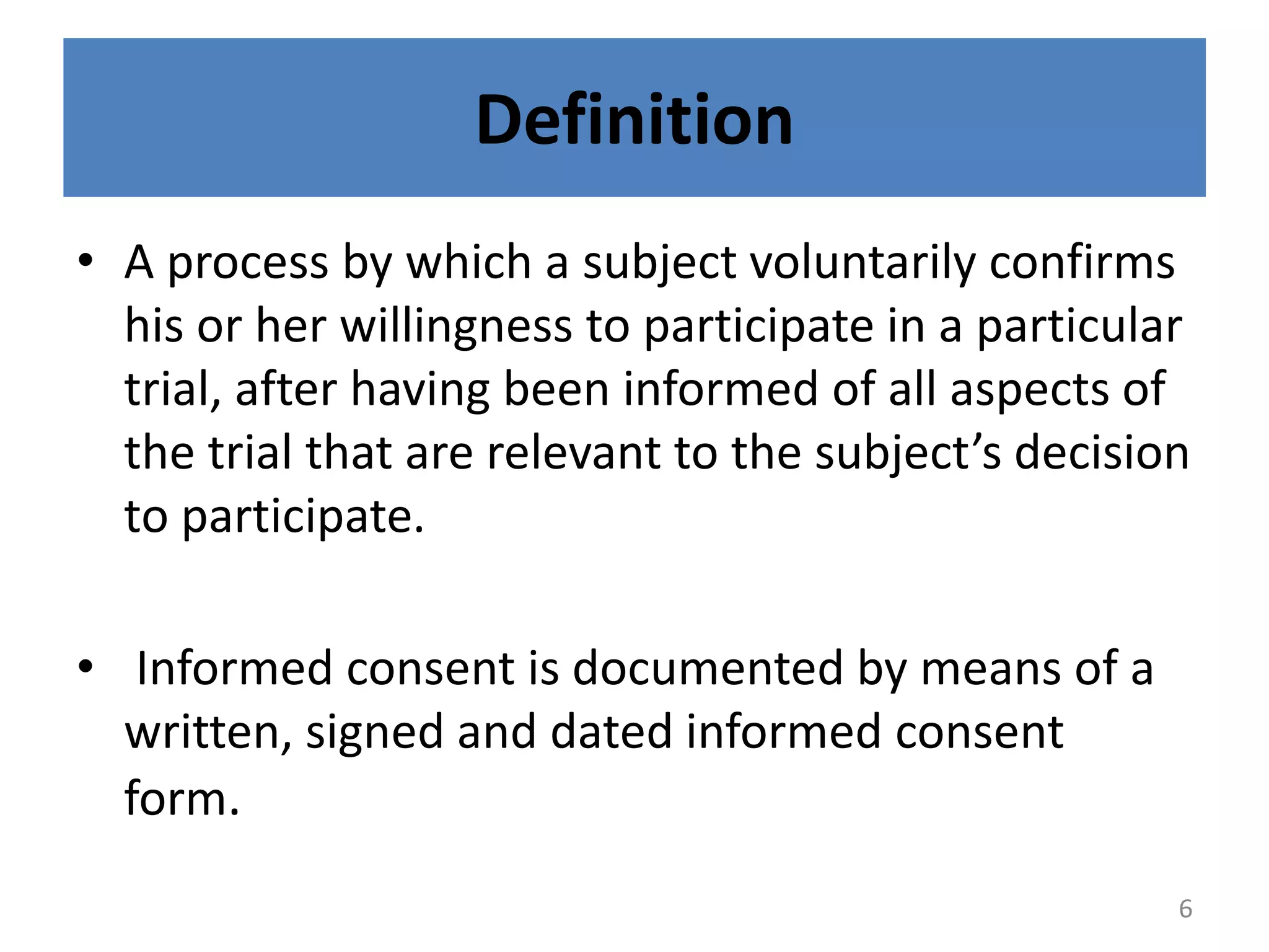 Definition
• A process by which a subject voluntarily confirms
his or her willingness to participate in a particular
trial, after having been informed of all aspects of
the trial that are relevant to the subject’s decision
to participate.
• Informed consent is documented by means of a
written, signed and dated informed consent
form.
6
 