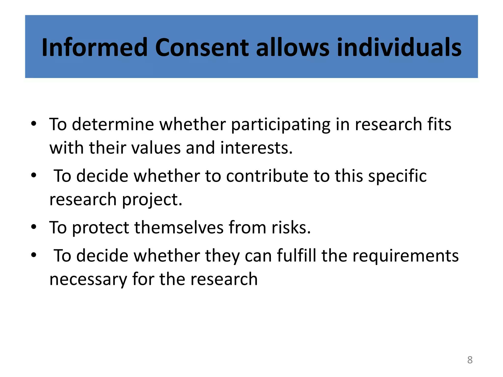 Informed Consent allows individuals
• To determine whether participating in research fits
with their values and interests.
• To decide whether to contribute to this specific
research project.
• To protect themselves from risks.
• To decide whether they can fulfill the requirements
necessary for the research
8
 