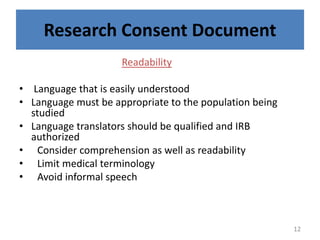 Research Consent Document
Readability
• Language that is easily understood
• Language must be appropriate to the population being
studied
• Language translators should be qualified and IRB
authorized
• Consider comprehension as well as readability
• Limit medical terminology
• Avoid informal speech
12
 
