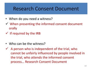Research Consent Document
• When do you need a witness?
 When presenting the informed consent document
orally
 If required by the IRB
• Who can be the witness?
 A person who is independent of the trial, who
cannot be unfairly influenced by people involved in
the trial, who attends the informed consent
process… Research Consent Document
14
 