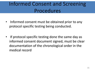 Informed Consent and Screening
Procedures
• Informed consent must be obtained prior to any
protocol specific testing being conducted.
• If protocol specific testing done the same day as
informed consent document signed, must be clear
documentation of the chronological order in the
medical record
16
 