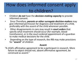 How does informed consent apply
to children?
• Children do not have the decision-making capacity to provide
informed consent.
• Since Therefore, parents or other surrogate decision-makers may
give informed permission for diagnosis and treatment of a child,
preferably with the assent of the child whenever possible.
• Other disagreements in care may result in court orders that
specify what treatment should occur (for example, blood
transfusions), or in the court-ordered appointment of a guardian
to make medical decisions for the child.
• Depending on the type of research, the IRB may make provisions
for “assent” of children
Assent
“A child’s affirmative agreement to be a participant in research. Mere
failure to object should not, absent affirmative agreement, be
construed as assent.”
17
 