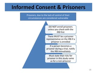 Informed Consent & Prisoners
DO NOT enroll prisoners
unless you check with the
IRB first
There MUST be a prisoner
representative on the IRB if a
prisoner is enrolled
If a person becomes a
prisoner during a trial, notify
the IRB immediately
Must state that risks for
prisoner in this study same
as for a non-prisoner
Prisoners, due to the lack of control of their
circumstances are considered vulnerable
18
 