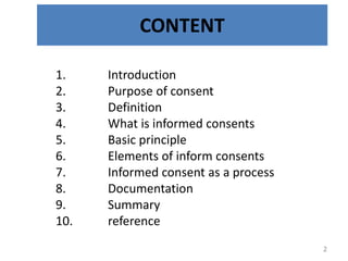 CONTENT
1. Introduction
2. Purpose of consent
3. Definition
4. What is informed consents
5. Basic principle
6. Elements of inform consents
7. Informed consent as a process
8. Documentation
9. Summary
10. reference
2
 