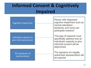 Informed Consent & Cognitively
Impaired
Cognitive impairment
Individuals capacity to
give informed consent
The signatures of
representative
Person with diagnosed
cognitive impairment such as
mental retardation ,
dementia, and coma can
participate research
This type of research must
specifically address how an
individual’s capacity to give
informed consent will be
determined.
The signature of a legally
authorized representative will
be required
20
 