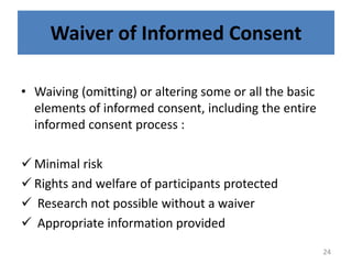 Waiver of Informed Consent
• Waiving (omitting) or altering some or all the basic
elements of informed consent, including the entire
informed consent process :
 Minimal risk
 Rights and welfare of participants protected
 Research not possible without a waiver
 Appropriate information provided
24
 