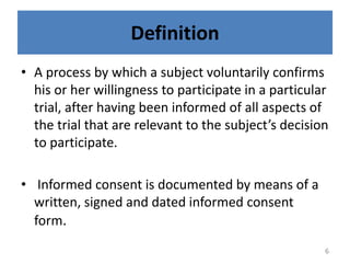 Definition
• A process by which a subject voluntarily confirms
his or her willingness to participate in a particular
trial, after having been informed of all aspects of
the trial that are relevant to the subject’s decision
to participate.
• Informed consent is documented by means of a
written, signed and dated informed consent
form.
6
 