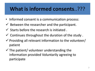 What is informed consents..???
• Informed consent is a communication process:
 Between the researcher and the participant.
 Starts before the research is initiated .
 Continues throughout the duration of the study .
 Providing all relevant information to the volunteer/
patient
 The patient/ volunteer understanding the
information provided Voluntarily agreeing to
participate
7
 