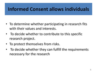 Informed Consent allows individuals
• To determine whether participating in research fits
with their values and interests.
• To decide whether to contribute to this specific
research project.
• To protect themselves from risks.
• To decide whether they can fulfill the requirements
necessary for the research
8
 