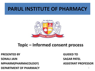 PARUL INSTITUTE OF PHARMACY
Topic – Informed consent process
PRESENTED BY
SONALI JAIN
MPHARM(PHARMACOLOGY)
DEPARTMENT OF PHARMACY
GUIDED TO
SAGAR PATEL
ASSISTANT PROFESSOR
1
 