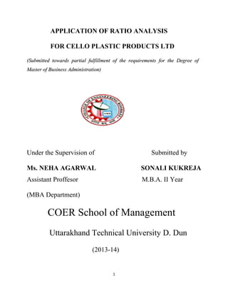 APPLICATION OF RATIO ANALYSIS
FOR CELLO PLASTIC PRODUCTS LTD
(Submitted towards partial fulfillment of the requirements for the Degree of
Master of Business Administration)

Under the Supervision of

Submitted by

Ms. NEHA AGARWAL

SONALI KUKREJA

Assistant Proffesor

M.B.A. II Year

(MBA Department)

COER School of Management
Uttarakhand Technical University D. Dun
(2013-14)

1

 
