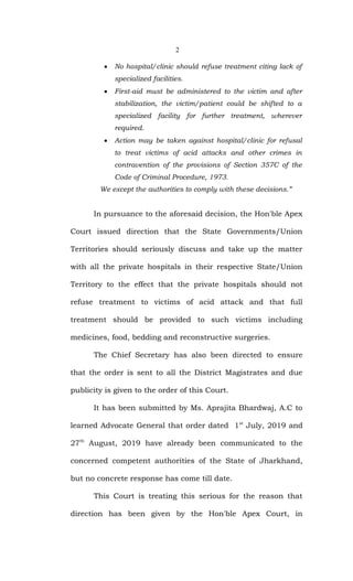2
 No hospital/clinic should refuse treatment citing lack of
specialized facilities.
 First-aid must be administered to the victim and after
stabilization, the victim/patient could be shifted to a
specialized facility for further treatment, wherever
required.
 Action may be taken against hospital/clinic for refusal
to treat victims of acid attacks and other crimes in
contravention of the provisions of Section 357C of the
Code of Criminal Procedure, 1973.
We except the authorities to comply with these decisions.”
In pursuance to the aforesaid decision, the Hon'ble Apex
Court issued direction that the State Governments/Union
Territories should seriously discuss and take up the matter
with all the private hospitals in their respective State/Union
Territory to the effect that the private hospitals should not
refuse treatment to victims of acid attack and that full
treatment should be provided to such victims including
medicines, food, bedding and reconstructive surgeries.
The Chief Secretary has also been directed to ensure
that the order is sent to all the District Magistrates and due
publicity is given to the order of this Court.
It has been submitted by Ms. Aprajita Bhardwaj, A.C to
learned Advocate General that order dated 1st
July, 2019 and
27th
August, 2019 have already been communicated to the
concerned competent authorities of the State of Jharkhand,
but no concrete response has come till date.
This Court is treating this serious for the reason that
direction has been given by the Hon'ble Apex Court, in
 