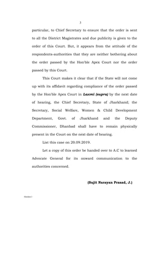 3
particular, to Chief Secretary to ensure that the order is sent
to all the District Magistrates and due publicity is given to the
order of this Court. But, it appears from the attitude of the
respondents-authorities that they are neither bothering about
the order passed by the Hon'ble Apex Court nor the order
passed by this Court.
This Court makes it clear that if the State will not come
up with its affidavit regarding compliance of the order passed
by the Hon'ble Apex Court in Laxmi (supra) by the next date
of hearing, the Chief Secretary, State of Jharkhand; the
Secretary, Social Welfare, Women & Child Development
Department, Govt. of Jharkhand and the Deputy
Commissioner, Dhanbad shall have to remain physically
present in the Court on the next date of hearing.
List this case on 20.09.2019.
Let a copy of this order be handed over to A.C to learned
Advocate General for its onward communication to the
authorities concerned.
(Sujit Narayan Prasad, J.)
Alankar/-
 