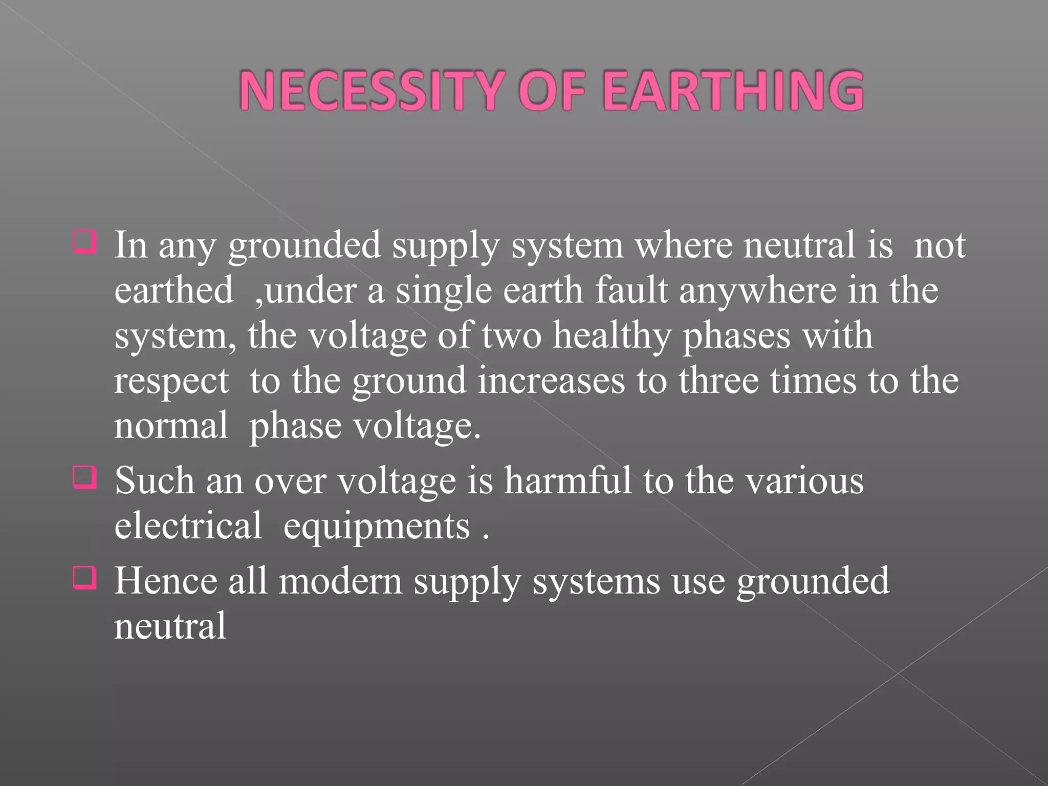  In any grounded supply system where neutral is not
earthed ,under a single earth fault anywhere in the
system, the voltage of two healthy phases with
respect to the ground increases to three times to the
normal phase voltage.
Such an over voltage is harmful to the various
electrical equipments .
Hence all modern supply systems use grounded
neutral