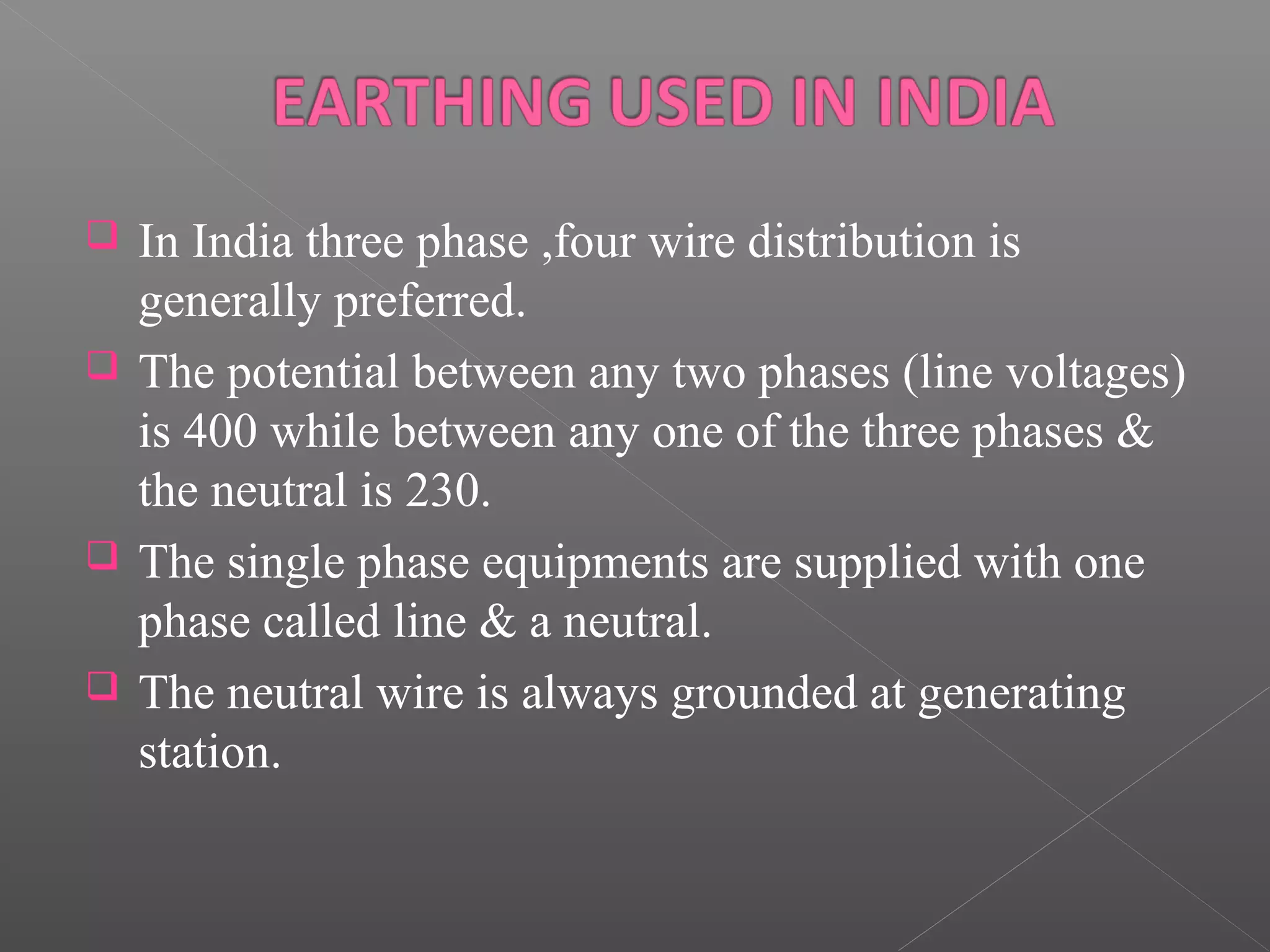  In India three phase ,four wire distribution is
generally preferred.
The potential between any two phases (line voltages)
is 400 while between any one of the three phases &
the neutral is 230.
The single phase equipments are supplied with one
phase called line & a neutral.
The neutral wire is always grounded at generating
station.