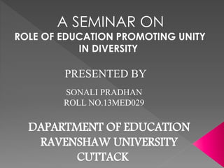 A SEMINAR ON 
ROLE OF EDUCATION PROMOTING UNITY 
IN DIVERSITY 
PRESENTED BY 
SONALI PRADHAN 
ROLL NO.13MED029 
DAPARTMENT OF EDUCATION 
RAVENSHAW UNIVERSITY 
CUTTACK 
 