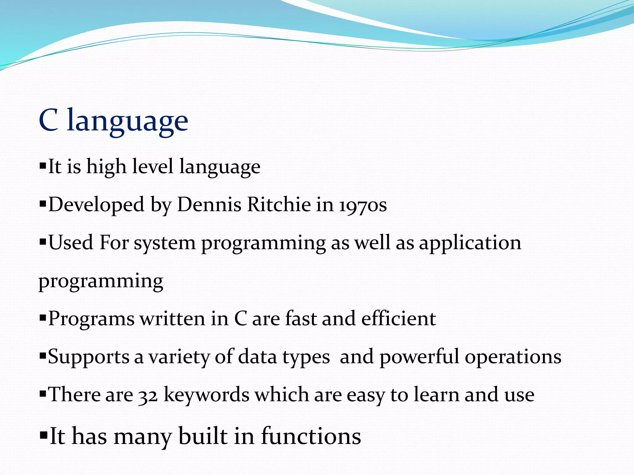 C language
It is high level language
Developed by Dennis Ritchie in 1970s
Used For system programming as well as application
programming
Programs written in C are fast and efficient
Supports a variety of data types and powerful operations
There are 32 keywords which are easy to learn and use
It has many built in functions
 