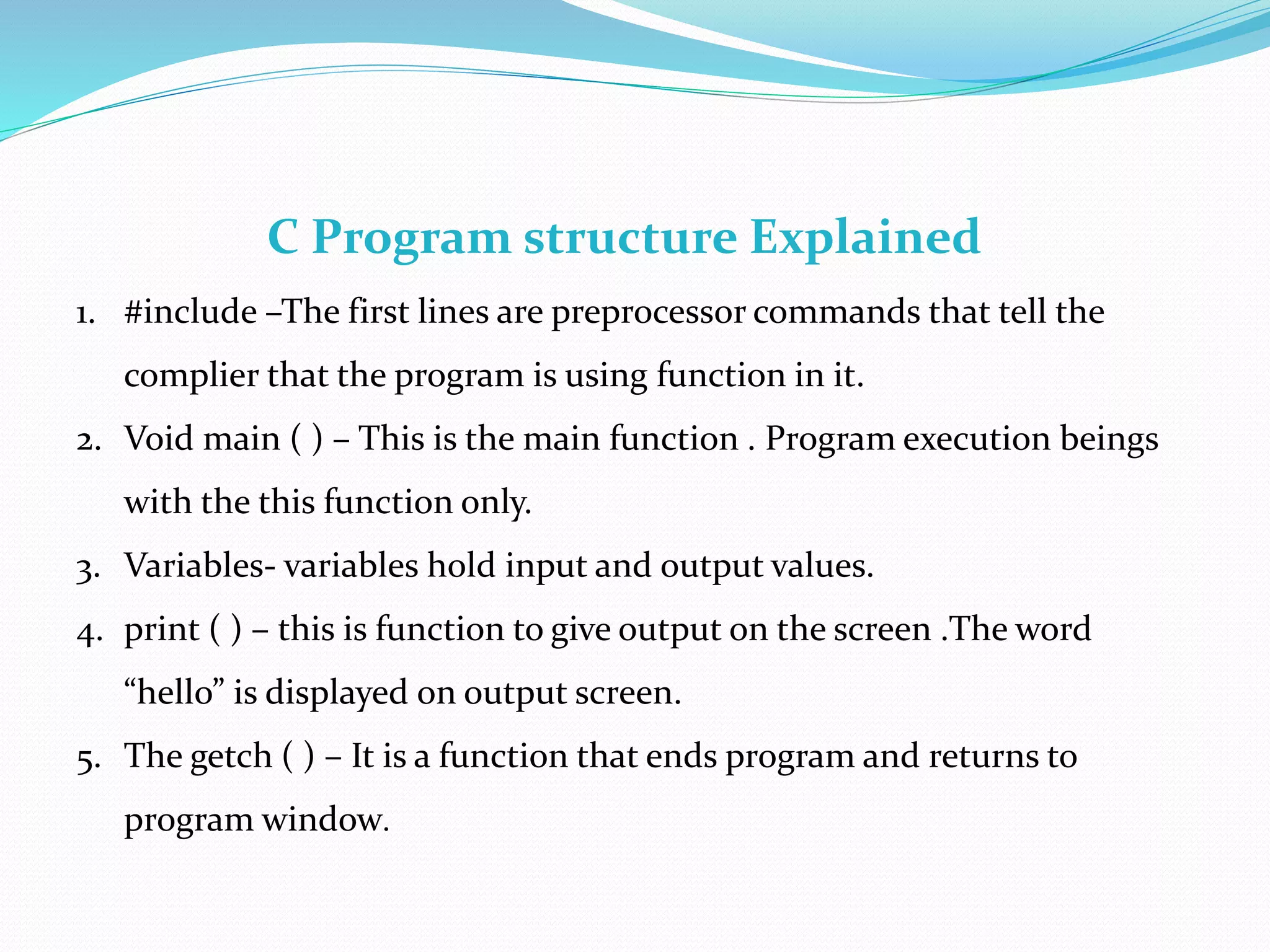 C Program structure Explained
1. #include –The first lines are preprocessor commands that tell the
complier that the program is using function in it.
2. Void main ( ) – This is the main function . Program execution beings
with the this function only.
3. Variables- variables hold input and output values.
4. print ( ) – this is function to give output on the screen .The word
“hello” is displayed on output screen.
5. The getch ( ) – It is a function that ends program and returns to
program window.
 