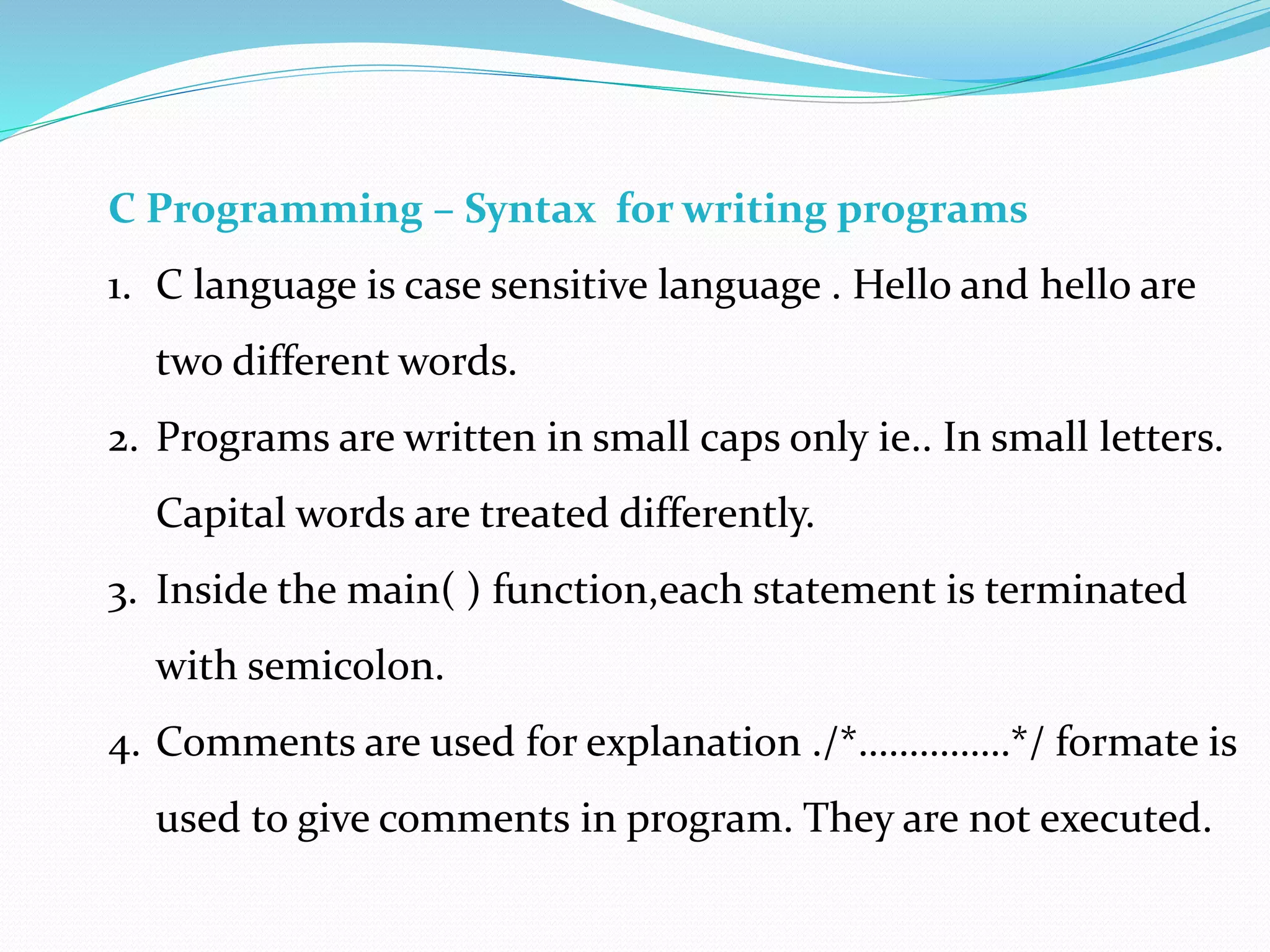 C Programming – Syntax for writing programs
1. C language is case sensitive language . Hello and hello are
two different words.
2. Programs are written in small caps only ie.. In small letters.
Capital words are treated differently.
3. Inside the main( ) function,each statement is terminated
with semicolon.
4. Comments are used for explanation ./*……………*/ formate is
used to give comments in program. They are not executed.
 