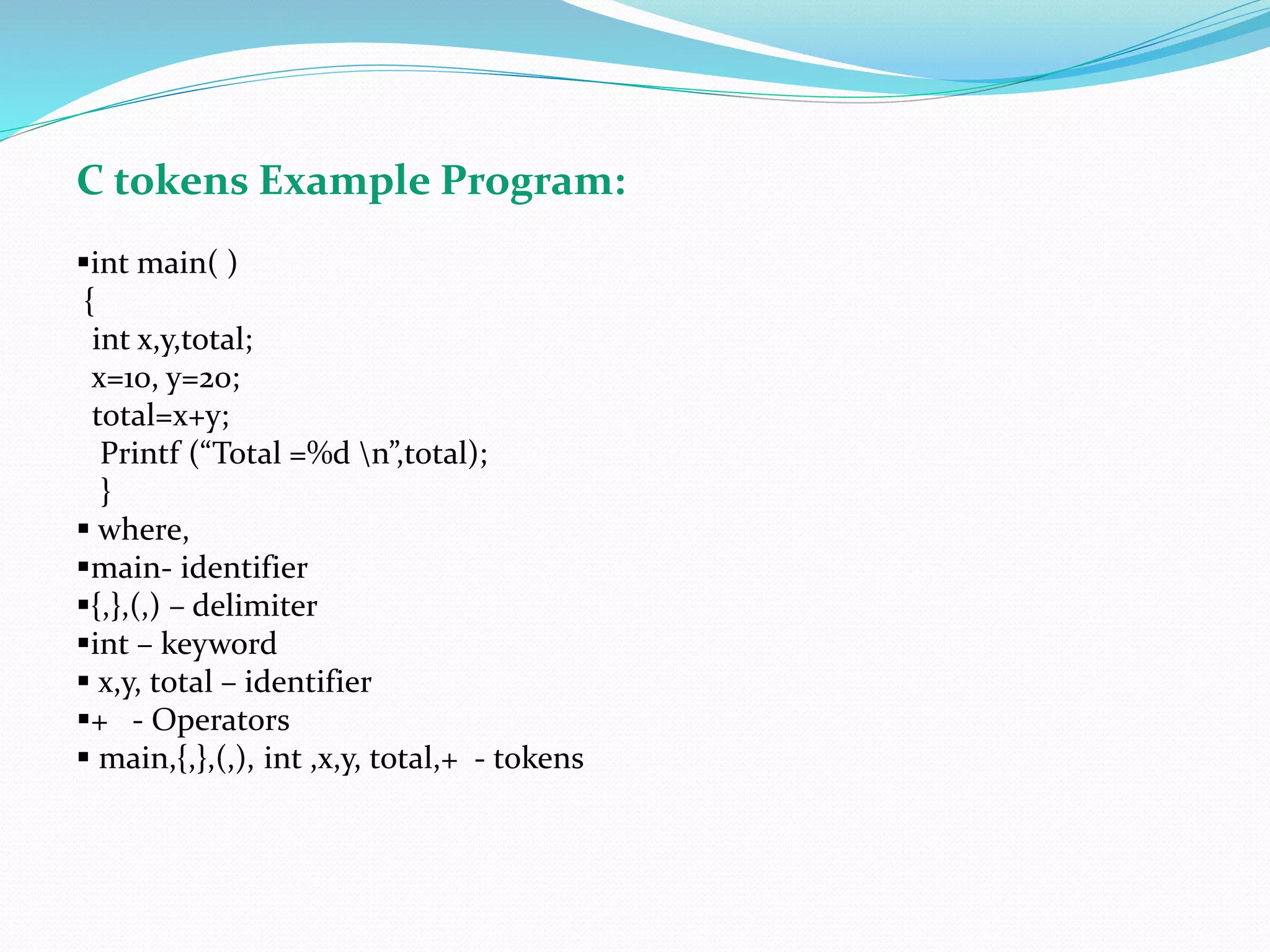 C tokens Example Program:
int main( )
{
int x,y,total;
x=10, y=20;
total=x+y;
Printf (“Total =%d n”,total);
}
 where,
main- identifier
{,},(,) – delimiter
int – keyword
 x,y, total – identifier
+ - Operators
 main,{,},(,), int ,x,y, total,+ - tokens
 