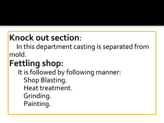 Knock out section:
In this department casting is separated from
mold.
Fettling shop:
It is followed by following manner:
Shop Blasting.
Heat treatment.
Grinding.
Painting.
 