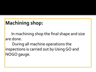 Machining shop:
In machining shop the final shape and size
are done.
During all machine operations the
inspections is carried out by Using GO and
NOGO gauge.
 