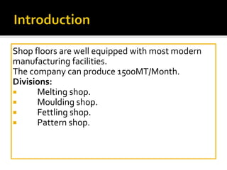 Shop floors are well equipped with most modern
manufacturing facilities.
The company can produce 1500MT/Month.
Divisions:
 Melting shop.
 Moulding shop.
 Fettling shop.
 Pattern shop.
 