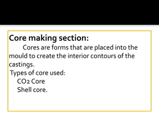 Core making section:
Cores are forms that are placed into the
mould to create the interior contours of the
castings.
Types of core used:
CO2 Core
Shell core.
 