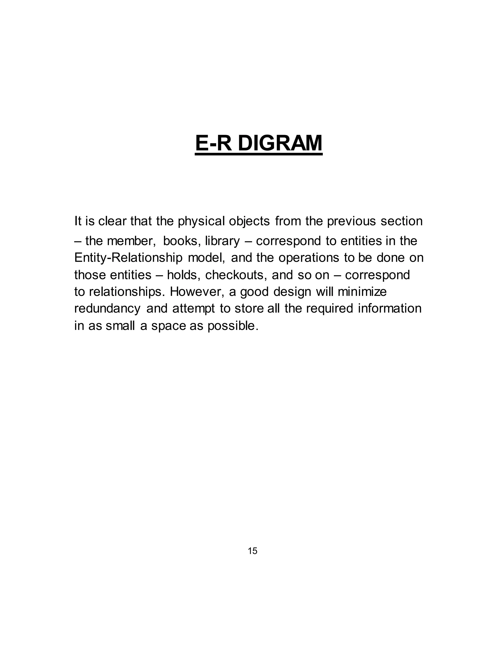 E-R DIGRAM 
It is clear that the physical objects from the previous section 
– the member, books, library – correspond to entities in the 
Entity-Relationship model, and the operations to be done on 
those entities – holds, checkouts, and so on – correspond 
to relationships. However, a good design will minimize 
redundancy and attempt to store all the required information 
in as small a space as possible. 
15 
 