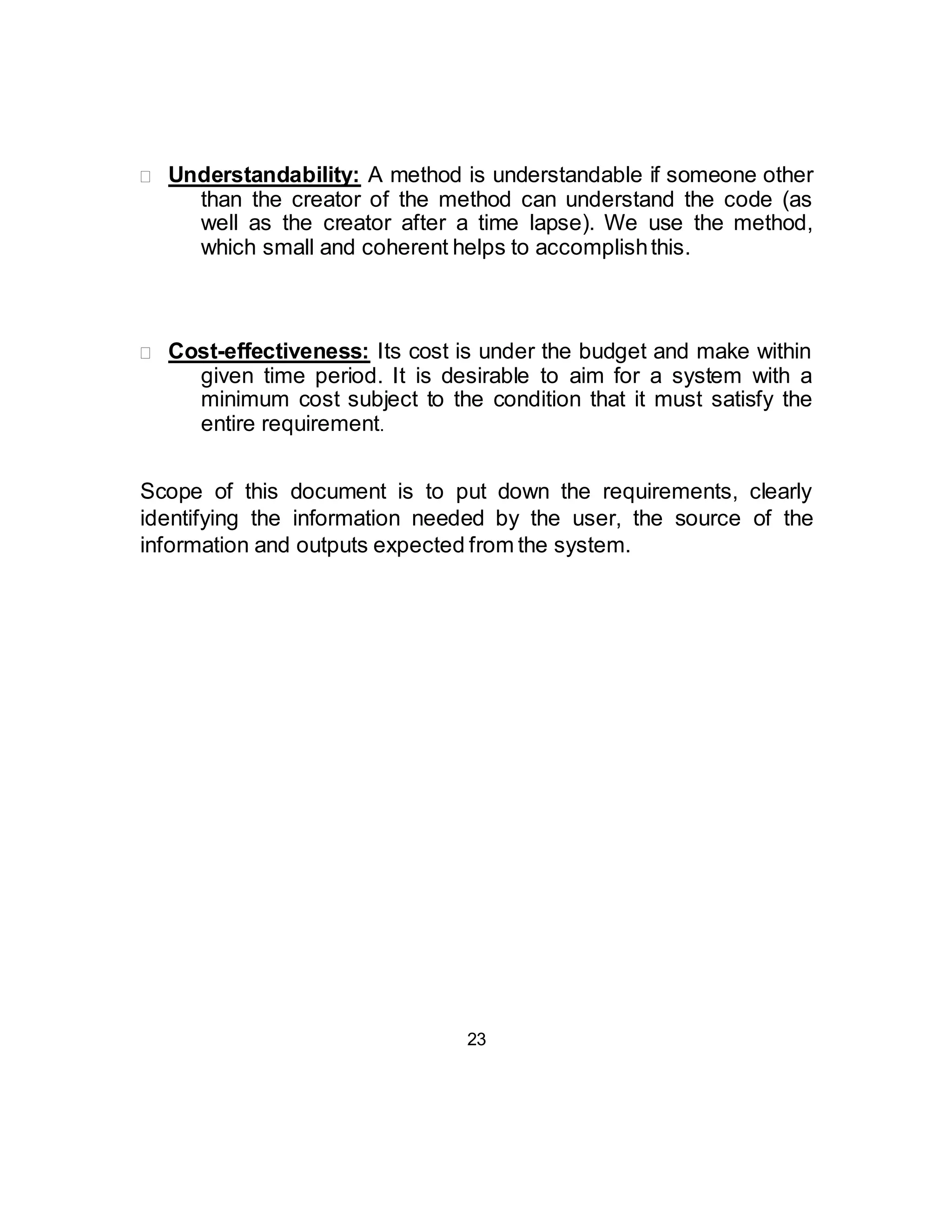  Understandability: A method is understandable if someone other 
than the creator of the method can understand the code (as 
well as the creator after a time lapse). We use the method, 
which small and coherent helps to accomplish this.  
 
 
 
 Cost-effectiveness: Its cost is under the budget and make within 
given time period. It is desirable to aim for a system with a 
minimum cost subject to the condition that it must satisfy the 
entire requirement.  
Scope of this document is to put down the requirements, clearly 
identifying the information needed by the user, the source of the 
information and outputs expected from the system. 
23 
 