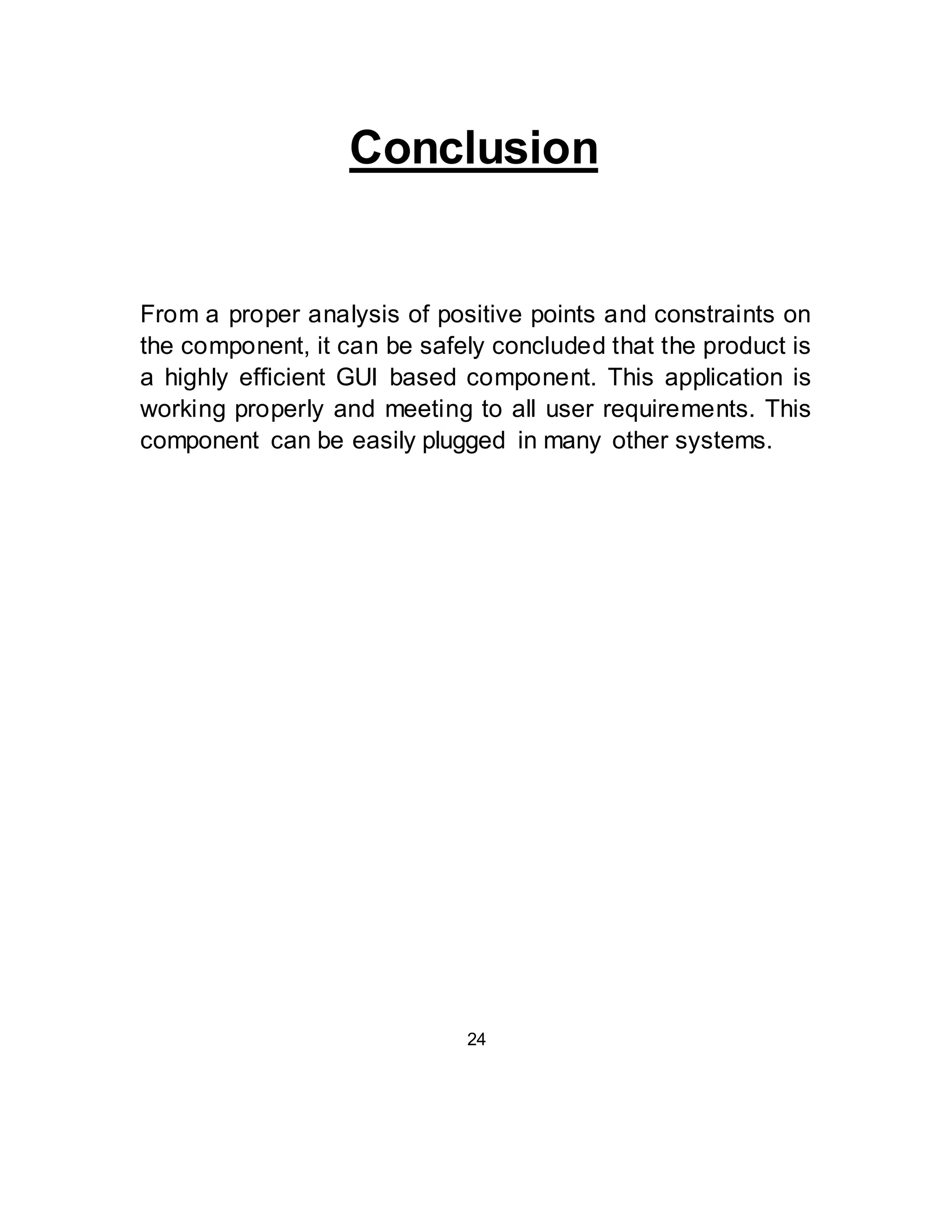 Conclusion 
From a proper analysis of positive points and constraints on 
the component, it can be safely concluded that the product is 
a highly efficient GUI based component. This application is 
working properly and meeting to all user requirements. This 
component can be easily plugged in many other systems. 
24 
 