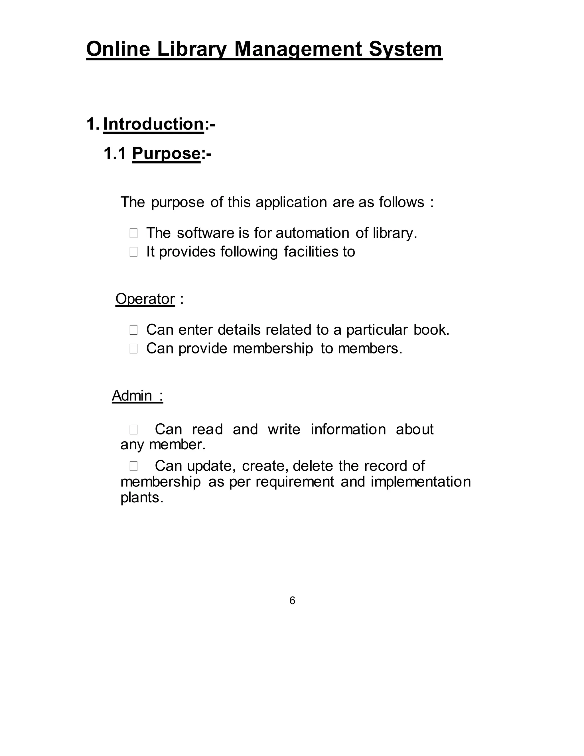 Online Library Management System 
1. Introduction:- 
1.1 Purpose:- 
The purpose of this application are as follows : 
 The software is for automation of library.  
 It provides following facilities to  
Operator : 
 Can enter details related to a particular book.  
 Can provide membership to members.  
Admin : 
 Can read and write information about 
 any member.  
 Can update, create, delete the record of 
membership as per requirement and implementation 
plants.  
6 
 