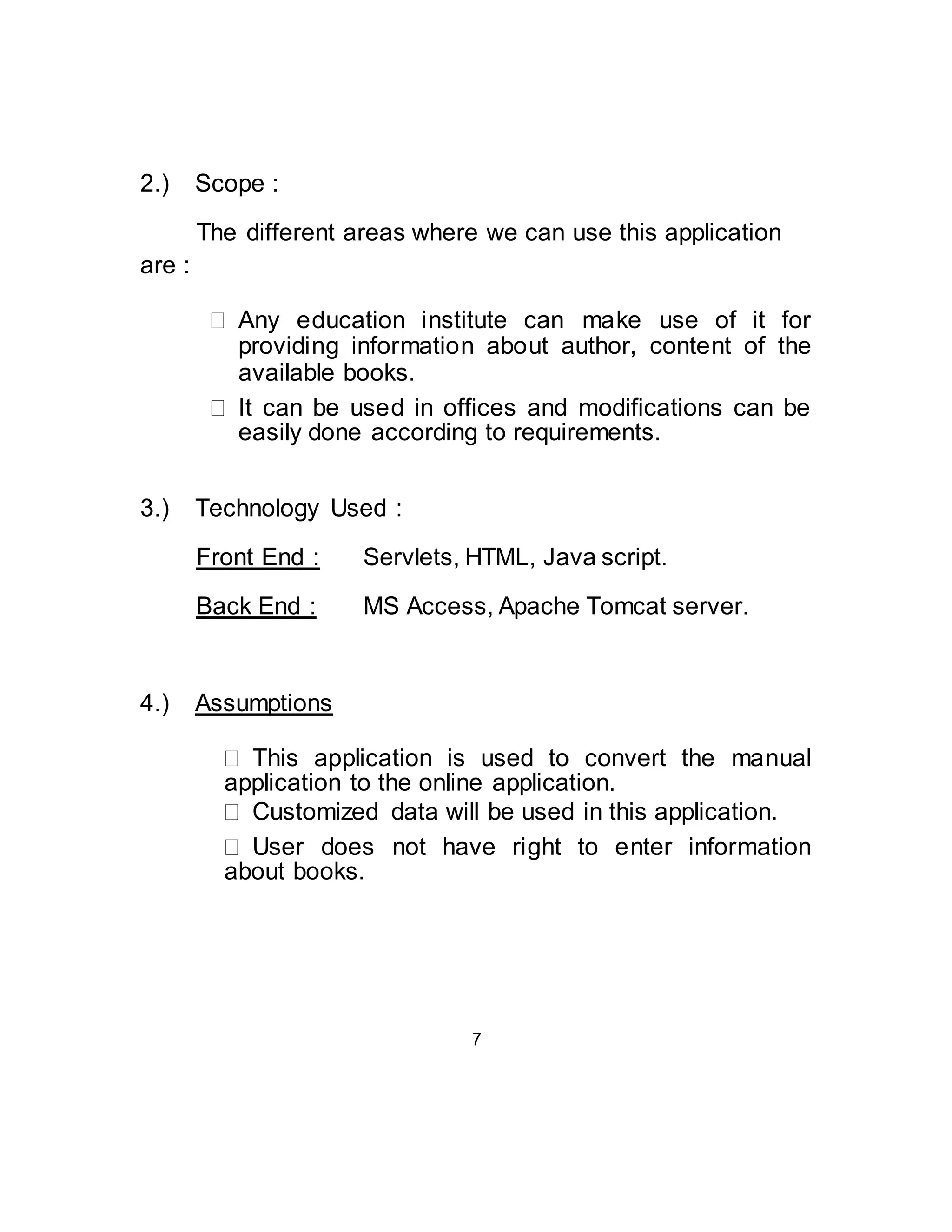 2.) Scope : 
The different areas where we can use this application 
are : 
 Any education institute can make use of it for 
providing information about author, content of the 
 available books.  
 It can be used in offices and modifications can be 
easily done according to requirements.  
3.) Technology Used : 
Front End : Servlets, HTML, Java script. 
Back End : MS Access, Apache Tomcat server. 
4.) Assumptions 
 This application is used to convert the manual 
application to the online application.  
  Customized data will be used in this application.  
 User does not have right to enter information 
about books.  
7 
 