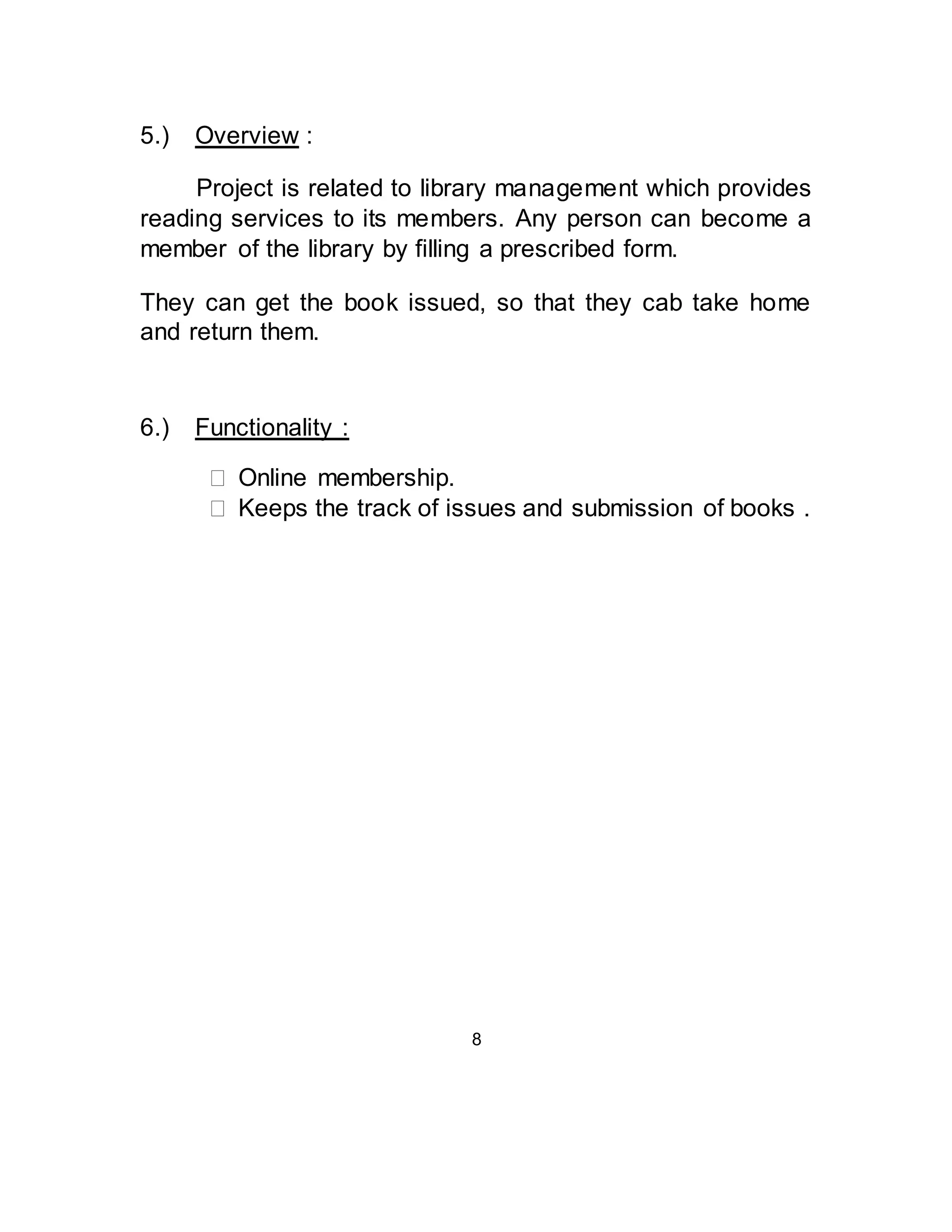 5.) Overview : 
Project is related to library management which provides 
reading services to its members. Any person can become a 
member of the library by filling a prescribed form. 
They can get the book issued, so that they cab take home 
and return them. 
6.) Functionality : 
 Online membership.  
 Keeps the track of issues and submission of books .  
8 
 
