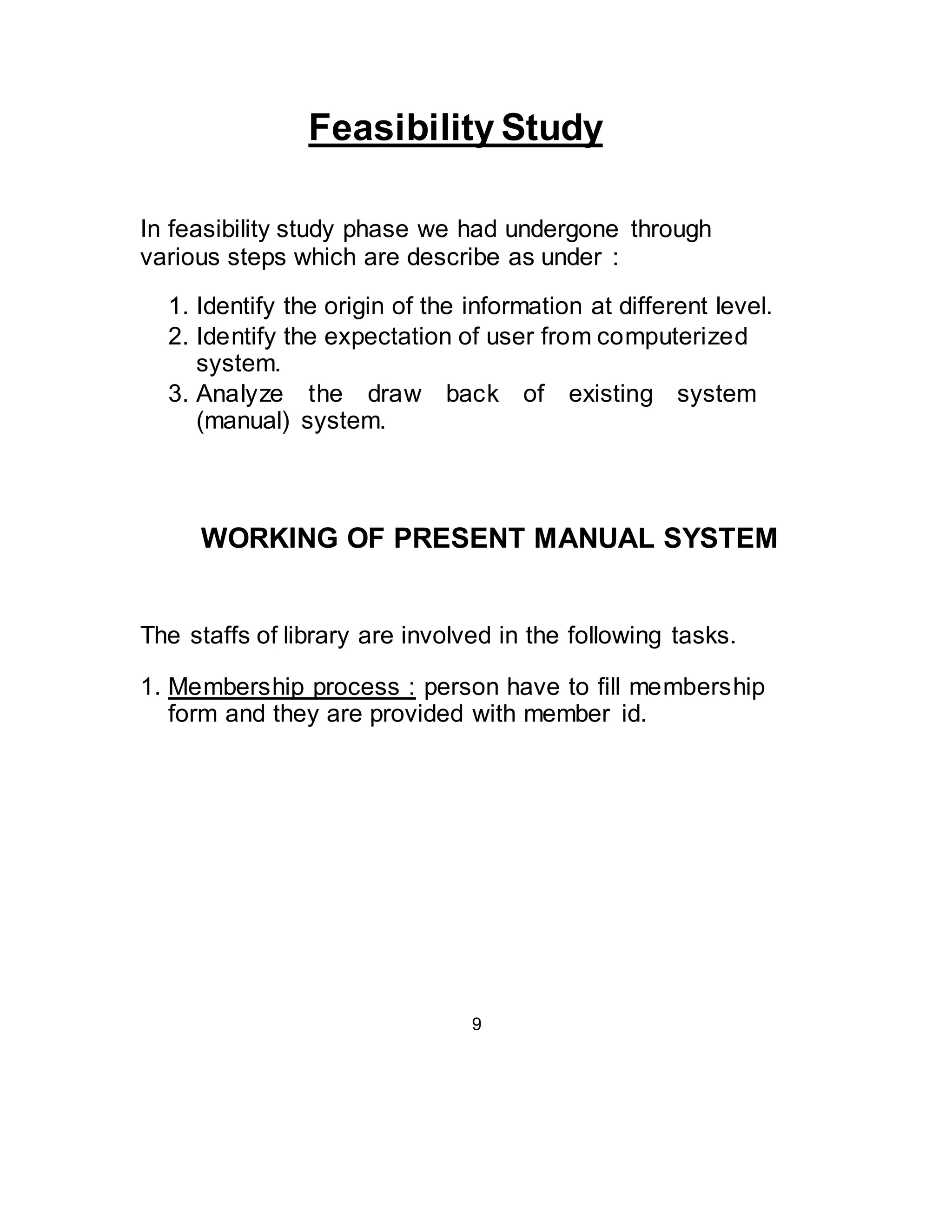 Feasibility Study 
In feasibility study phase we had undergone through 
various steps which are describe as under : 
1. Identify the origin of the information at different level. 
2. Identify the expectation of user from computerized 
system. 
3. Analyze the draw back of existing system 
(manual) system. 
WORKING OF PRESENT MANUAL SYSTEM 
The staffs of library are involved in the following tasks. 
1. Membership process : person have to fill membership 
form and they are provided with member id. 
9 
 