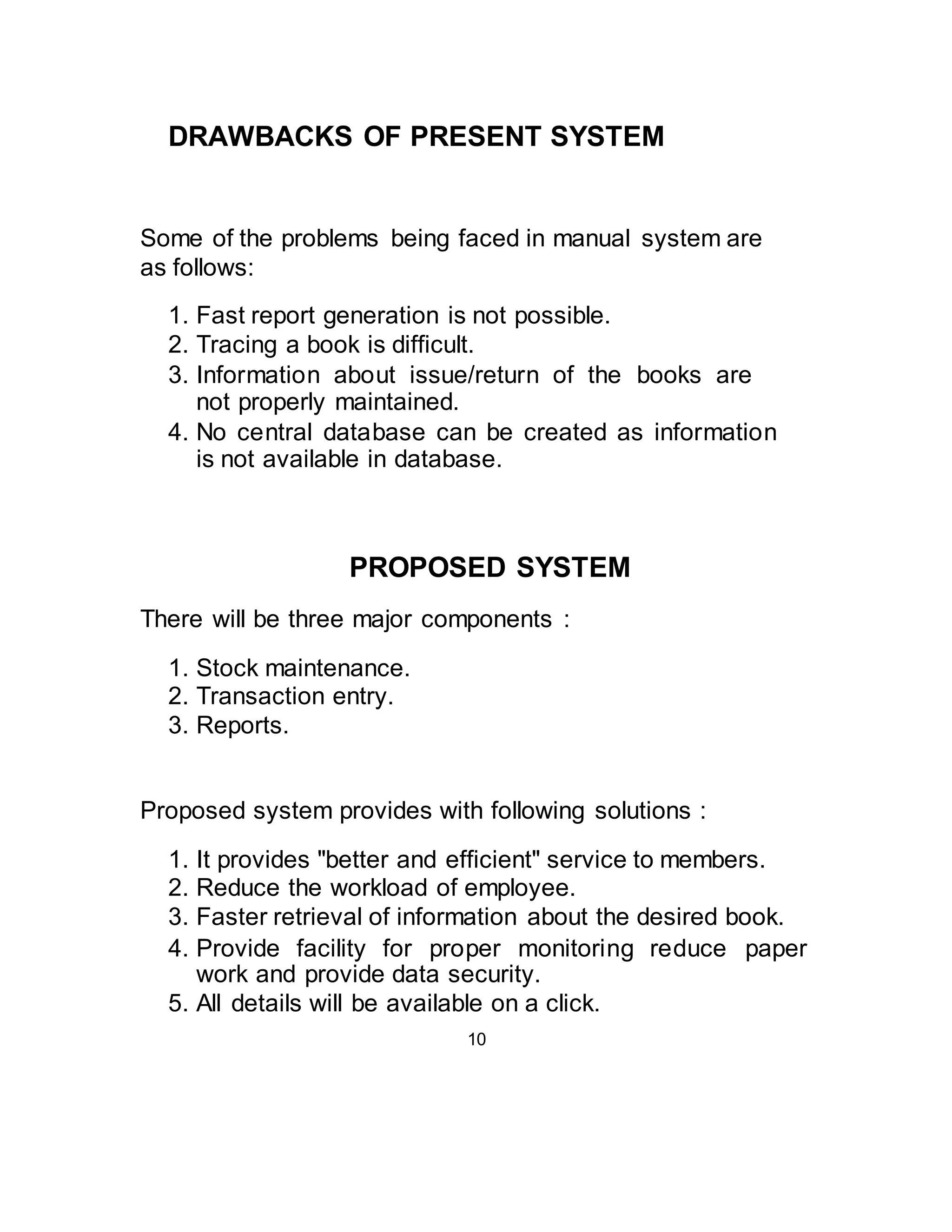DRAWBACKS OF PRESENT SYSTEM 
Some of the problems being faced in manual system are 
as follows: 
1. Fast report generation is not possible. 
2. Tracing a book is difficult. 
3. Information about issue/return of the books are 
not properly maintained. 
4. No central database can be created as information 
is not available in database. 
PROPOSED SYSTEM 
There will be three major components : 
1. Stock maintenance. 
2. Transaction entry. 
3. Reports. 
Proposed system provides with following solutions : 
1. It provides "better and efficient" service to members. 
2. Reduce the workload of employee. 
3. Faster retrieval of information about the desired book. 
4. Provide facility for proper monitoring reduce paper 
work and provide data security. 
5. All details will be available on a click. 
10 
 