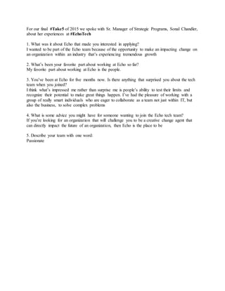 For our final #Take5 of 2015 we spoke with Sr. Manager of Strategic Programs, Sonal Chandler,
about her experiences at #EchoTech
1. What was it about Echo that made you interested in applying?
I wanted to be part of the Echo team because of the opportunity to make an impacting change on
an organization within an industry that’s experiencing tremendous growth
2. What’s been your favorite part about working at Echo so far?
My favorite part about working at Echo is the people.
3. You’ve been at Echo for five months now. Is there anything that surprised you about the tech
team when you joined?
I think what’s impressed me rather than surprise me is people’s ability to test their limits and
recognize their potential to make great things happen. I’ve had the pleasure of working with a
group of really smart individuals who are eager to collaborate as a team not just within IT, but
also the business, to solve complex problems
4. What is some advice you might have for someone wanting to join the Echo tech team?
If you’re looking for an organization that will challenge you to be a creative change agent that
can directly impact the future of an organization, then Echo is the place to be
5. Describe your team with one word:
Passionate
 