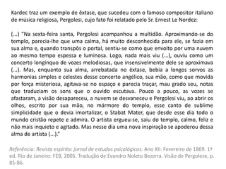 Kardec traz um exemplo de êxtase, que sucedeu com o famoso compositor italiano
de música religiosa, Pergolesi, cujo fato foi relatado pelo Sr. Ernest Le Nordez:
(...) “Na sexta-feira santa, Pergolesi acompanhou a multidão. Aproximando-se do
templo, parecia-lhe que uma calma, há muito desconhecida para ele, se fazia em
sua alma e, quando transpôs o portal, sentiu-se como que envolto por uma nuvem
ao mesmo tempo espessa e luminosa. Logo, nada mais viu (...), ouviu como um
concerto longínquo de vozes melodiosas, que insensivelmente dele se aproximava
(...). Mas, enquanto sua alma, arrebatada no êxtase, bebia a longos sorvos as
harmonias simples e celestes desse concerto angélico, sua mão, como que movida
por força misteriosa, agitava-se no espaço e parecia traçar, mau grado seu, notas
que traduziam os sons que o ouvido escutava. Pouco a pouco, as vozes se
afastaram, a visão desapareceu, a nuvem se desvaneceu e Pergolesi viu, ao abrir os
olhos, escrito por sua mão, no mármore do templo, esse canto de sublime
simplicidade que o devia imortalizar, o Stabat Mater, que desde esse dia todo o
mundo cristão repete e admira. O artista ergueu-se, saiu do templo, calmo, feliz e
não mais inquieto e agitado. Mas nesse dia uma nova inspiração se apoderou dessa
alma de artista (...).”
Referência: Revista espírita: jornal de estudos psicológicos. Ano XII. Fevereiro de 1869. 1ª
ed. Rio de Janeiro: FEB, 2005. Tradução de Evandro Noleto Bezerra. Visão de Pergolese, p.
85-86.
 