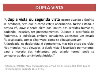 DUPLA VISTA
“A dupla vista ou segunda vista ocorre quando o Espírito
se desdobra, sem que o corpo esteja adormecido. Nesse estado, a
pessoa vê, ouve e sente além dos limites dos sentidos humanos,
podendo, inclusive, ter pressentimentos. Durante a ocorrência do
fenômeno, o indivíduo, embora consciente, apresenta um estado
físico alterado, com o olhar vago, como se olhasse sem ver.
A faculdade, na dupla vista, é permanente, mas não o seu exercício.
Nos mundos mais elevados, a dupla vista é faculdade permanente,
para a maioria dos habitantes, cujo estado normal pode se
comparar ao dos sonâmbulos lúcidos.”
Referência: KARDEC, Allan. Obras póstumas. 22ª ed. Rio de Janeiro: FEB, 1987. Cap. IV
(primeira parte), parágrafo 28, p. 54-55.
 