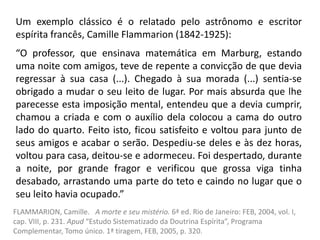 Um exemplo clássico é o relatado pelo astrônomo e escritor
espírita francês, Camille Flammarion (1842-1925):
“O professor, que ensinava matemática em Marburg, estando
uma noite com amigos, teve de repente a convicção de que devia
regressar à sua casa (...). Chegado à sua morada (...) sentia-se
obrigado a mudar o seu leito de lugar. Por mais absurda que lhe
parecesse esta imposição mental, entendeu que a devia cumprir,
chamou a criada e com o auxílio dela colocou a cama do outro
lado do quarto. Feito isto, ficou satisfeito e voltou para junto de
seus amigos e acabar o serão. Despediu-se deles e às dez horas,
voltou para casa, deitou-se e adormeceu. Foi despertado, durante
a noite, por grande fragor e verificou que grossa viga tinha
desabado, arrastando uma parte do teto e caindo no lugar que o
seu leito havia ocupado.”
FLAMMARION, Camille. A morte e seu mistério. 6ª ed. Rio de Janeiro: FEB, 2004, vol. I,
cap. VIII, p. 231. Apud “Estudo Sistematizado da Doutrina Espírita”, Programa
Complementar, Tomo único. 1ª tiragem, FEB, 2005, p. 320.
 