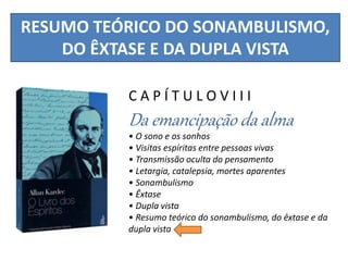 RESUMO TEÓRICO DO SONAMBULISMO,
DO ÊXTASE E DA DUPLA VISTA
C A P Í T U L O V I I I
Da emancipação da alma
• O sono e os sonhos
• Visitas espíritas entre pessoas vivas
• Transmissão oculta do pensamento
• Letargia, catalepsia, mortes aparentes
• Sonambulismo
• Êxtase
• Dupla vista
• Resumo teórico do sonambulismo, do êxtase e da
dupla vista
 