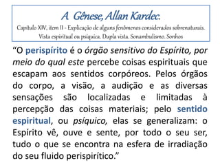 A Gênese, AllanKardec.
Capítulo XIV, item II - Explicação de alguns fenômenos considerados sobrenaturais.
Vista espiritual ou psíquica. Dupla vista. Sonambulismo. Sonhos
“O perispírito é o órgão sensitivo do Espírito, por
meio do qual este percebe coisas espirituais que
escapam aos sentidos corpóreos. Pelos órgãos
do corpo, a visão, a audição e as diversas
sensações são localizadas e limitadas à
percepção das coisas materiais; pelo sentido
espiritual, ou psíquico, elas se generalizam: o
Espírito vê, ouve e sente, por todo o seu ser,
tudo o que se encontra na esfera de irradiação
do seu fluido perispirítico.”
 