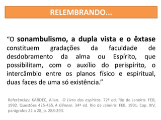 RELEMBRANDO...
“O sonambulismo, a dupla vista e o êxtase
constituem gradações da faculdade de
desdobramento da alma ou Espírito, que
possibilitam, com o auxílio do perispírito, o
intercâmbio entre os planos físico e espiritual,
duas faces de uma só existência.”
Referências: KARDEC, Allan. O Livro dos espíritos. 72ª ed. Rio de Janeiro: FEB,
1992. Questões 425-455.A Gênese. 34ª ed. Rio de Janeiro: FEB, 1991. Cap. XIV,
parágrafos 22 a 28, p. 288-293.
 