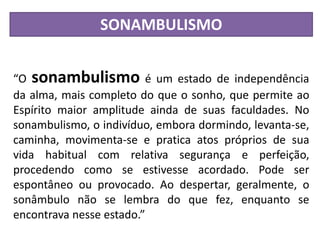 SONAMBULISMO
“O sonambulismo é um estado de independência
da alma, mais completo do que o sonho, que permite ao
Espírito maior amplitude ainda de suas faculdades. No
sonambulismo, o indivíduo, embora dormindo, levanta-se,
caminha, movimenta-se e pratica atos próprios de sua
vida habitual com relativa segurança e perfeição,
procedendo como se estivesse acordado. Pode ser
espontâneo ou provocado. Ao despertar, geralmente, o
sonâmbulo não se lembra do que fez, enquanto se
encontrava nesse estado.”
 
