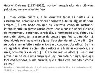 Gabriel Delanne (1857-1926), notável pesquisador das ciências
psíquicas, narra o seguinte fato:
(...) “um jovem padre que se levantava todas as noites, ia à
escrivaninha, compunha sermões e tornava a deitar. Alguns de seus
amigos (...) uma noite em que ele escrevia, como de costume,
interpuseram um grosso cartão entre seus olhos e o papel. Ele não
se interrompeu, continuou a redação, e, terminada esta, deitou-se,
como de hábito, sem suspeitar da prova a que fora submetido (...)
Quando ele terminava uma página, lia-a alto, de princípio a fim. (Se
se pode chamar leitura esta ação sem o concurso dos olhos). Se lhe
desagradava alguma coisa, ele a retocava e fazia as correções, em
cima, com muita exatidão. (...) É a visão sem os olhos. (...) isso nos
prova que há nele uma força que seguramente o dirige, que age
fora dos sentidos, numa palavra, que a alma vela quando o corpo
dorme.”
Referência: DELANNE, Gabriel. O espiritismo perante a ciência. 3ª ed. Rio de Janeiro: FEB,
1995. Cap. II (segunda parte), p. 93.
 