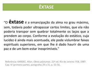“O êxtase é a emancipação da alma no grau máximo,
sem, todavia poder ultrapassar certos limites, que ela não
poderia transpor sem quebrar totalmente os laços que a
prendem ao corpo. Conforme a evolução do extático, cuja
lucidez é ainda mais acentuada, ele pode vislumbrar faixas
espirituais superiores, em que lhe é dado haurir de uma
paz e de um bem-estar inexprimíveis.”
ÊXTASE
Referência: KARDEC. Allan. Obras póstumas. 22ª ed. Rio de Janeiro: FEB, 1987.
Cap. IV (primeira parte), parágrafos 29 a 31, p. 55-56.
 