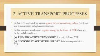 2. ACTIVE TRANSPORT PROCESSES
• In Active Transport drug moves against the concentration gradient (i.e: from
low concentration to high concentration).
• In this transport mechanism requires energy in the form of ATP, these are
further subdivided into:
• (a). PRIMARY ACTIVE TRANSPORT: It required direct ATP.
• (b). SECONDARY ACTIVE TRANSPORT: It is not required direct
ATP.
 
